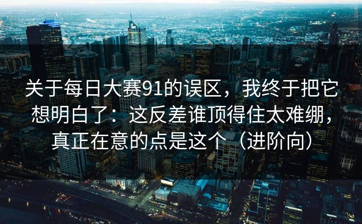 关于每日大赛91的误区，我终于把它想明白了：这反差谁顶得住太难绷，真正在意的点是这个（进阶向）