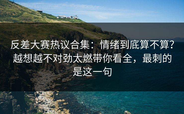反差大赛热议合集：情绪到底算不算？越想越不对劲太燃带你看全，最刺的是这一句