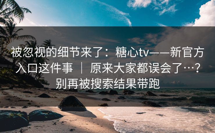 被忽视的细节来了：糖心tv——新官方入口这件事 ｜ 原来大家都误会了…？别再被搜索结果带跑