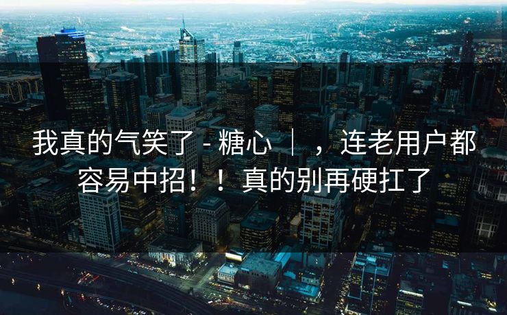 我真的气笑了 - 糖心 ｜ ，连老用户都容易中招！！真的别再硬扛了