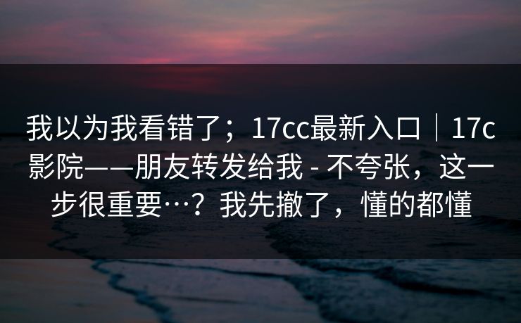 我以为我看错了；17cc最新入口｜17c影院——朋友转发给我 - 不夸张，这一步很重要…？我先撤了，懂的都懂