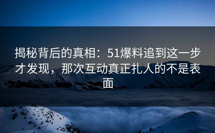 揭秘背后的真相：51爆料追到这一步才发现，那次互动真正扎人的不是表面