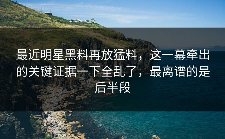 最近明星黑料再放猛料，这一幕牵出的关键证据一下全乱了，最离谱的是后半段