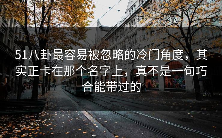 51八卦最容易被忽略的冷门角度，其实正卡在那个名字上，真不是一句巧合能带过的