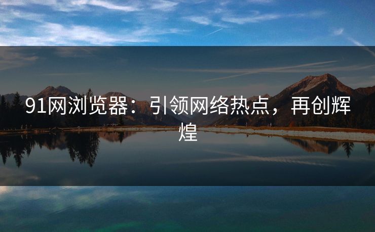 91网浏览器：引领网络热点，再创辉煌