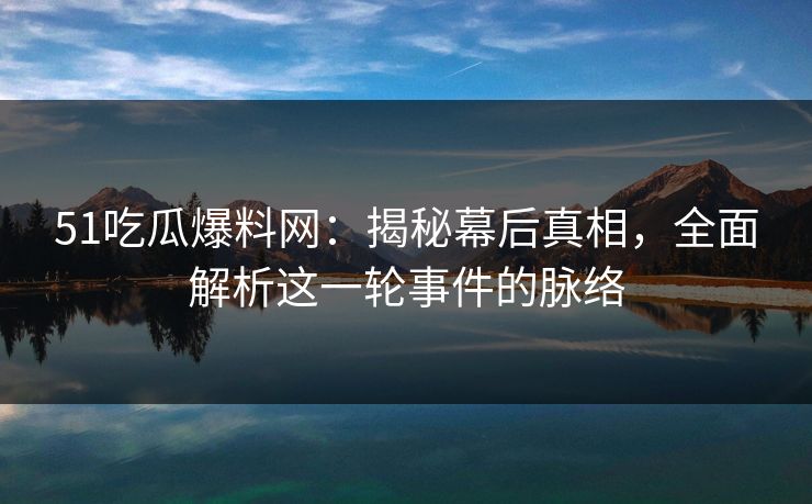 51吃瓜爆料网：揭秘幕后真相，全面解析这一轮事件的脉络